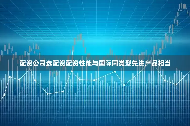 配资公司选配资配资性能与国际同类型先进产品相当