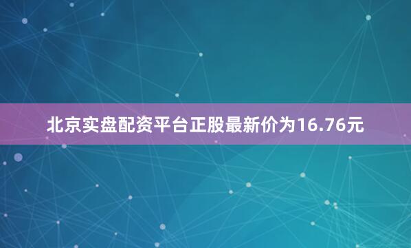 北京实盘配资平台正股最新价为16.76元