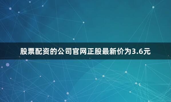 股票配资的公司官网正股最新价为3.6元