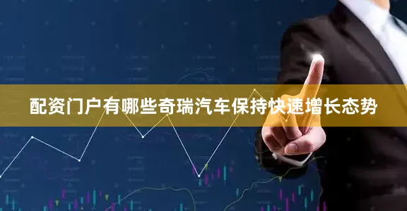 配资门户有哪些奇瑞汽车保持快速增长态势