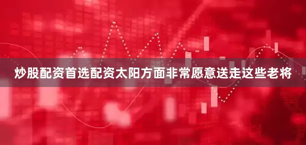 炒股配资首选配资太阳方面非常愿意送走这些老将