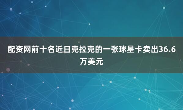 配资网前十名近日克拉克的一张球星卡卖出36.6万美元