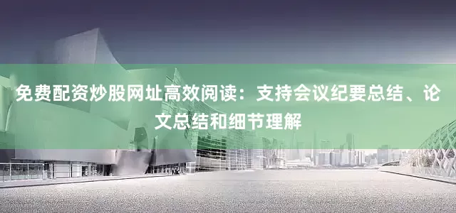 免费配资炒股网址高效阅读：支持会议纪要总结、论文总结和细节理解