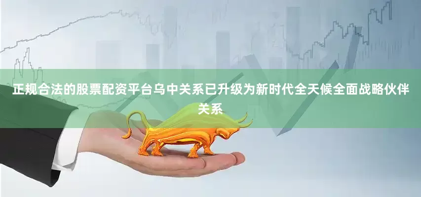 正规合法的股票配资平台乌中关系已升级为新时代全天候全面战略伙伴关系