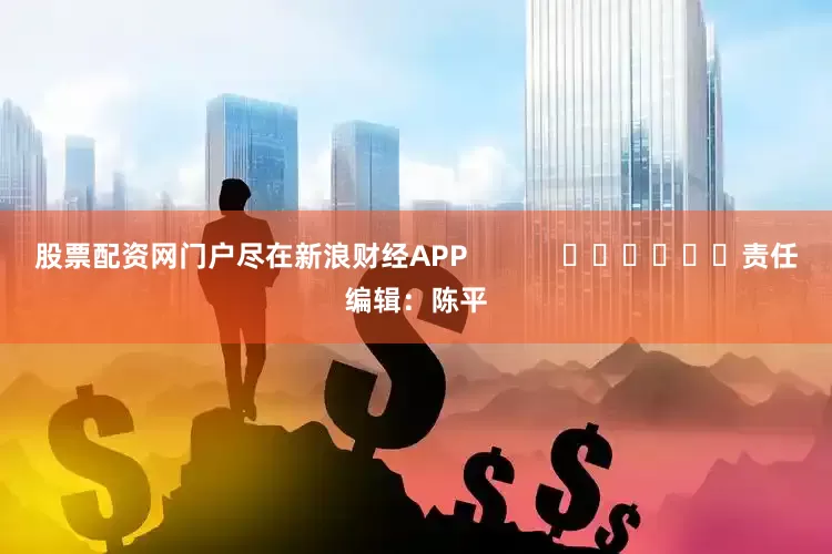 股票配资网门户尽在新浪财经APP            						责任编辑：陈平