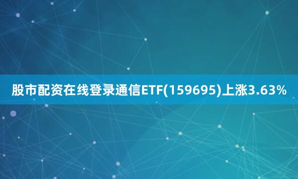 股市配资在线登录通信ETF(159695)上涨3.63%