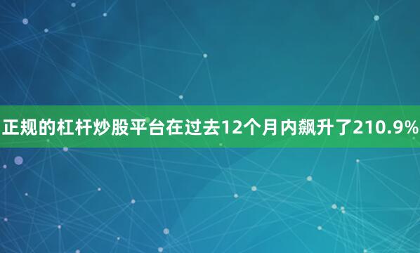 正规的杠杆炒股平台在过去12个月内飙升了210.9%