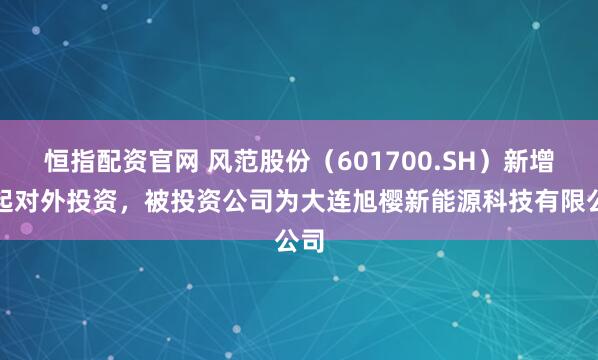 恒指配资官网 风范股份（601700.SH）新增一起对外投资，被投资公司为大连旭樱新能源科技有限公司