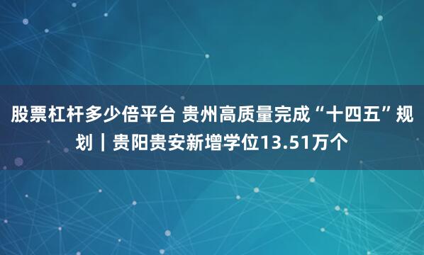 股票杠杆多少倍平台 贵州高质量完成“十四五”规划|贵阳贵安新增学位13.51万个