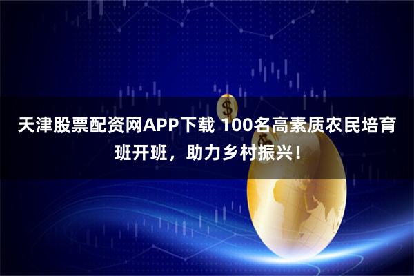 天津股票配资网APP下载 100名高素质农民培育班开班,助力乡村振兴!