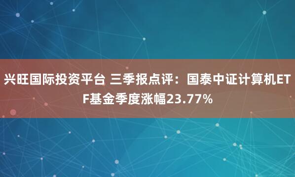兴旺国际投资平台 三季报点评:国泰中证计算机ETF基金季度涨幅23.77%