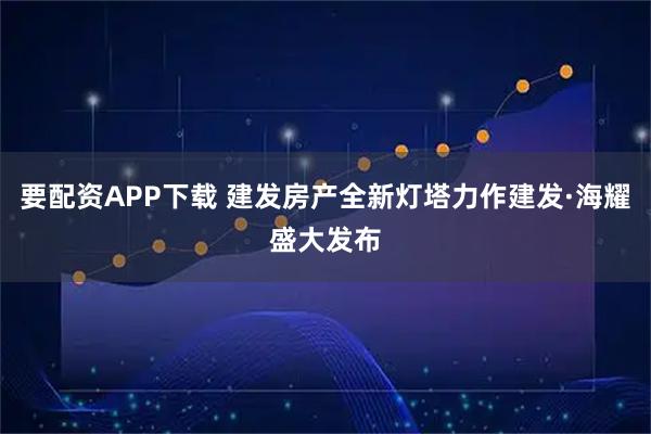 要配资APP下载 建发房产全新灯塔力作建发·海耀盛大发布