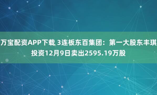 万宝配资APP下载 3连板东百集团:第一大股东丰琪投资12月9日卖出2595.19万股