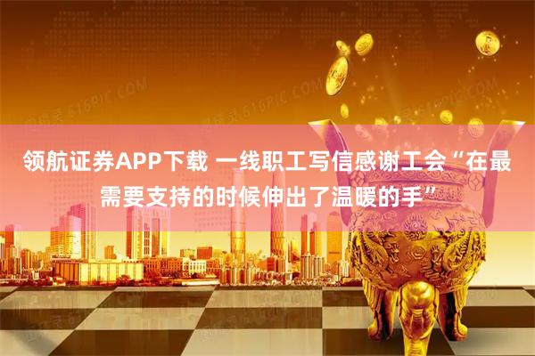 领航证券APP下载 一线职工写信感谢工会“在最需要支持的时候伸出了温暖的手”