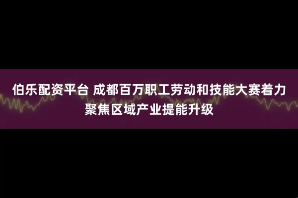 伯乐配资平台 成都百万职工劳动和技能大赛着力聚焦区域产业提能升级