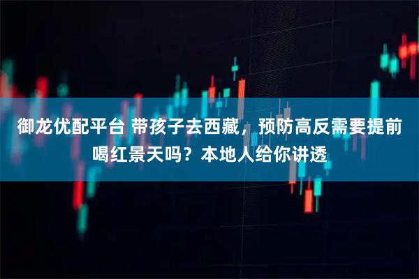 御龙优配平台 带孩子去西藏，预防高反需要提前喝红景天吗？本地人给你讲透