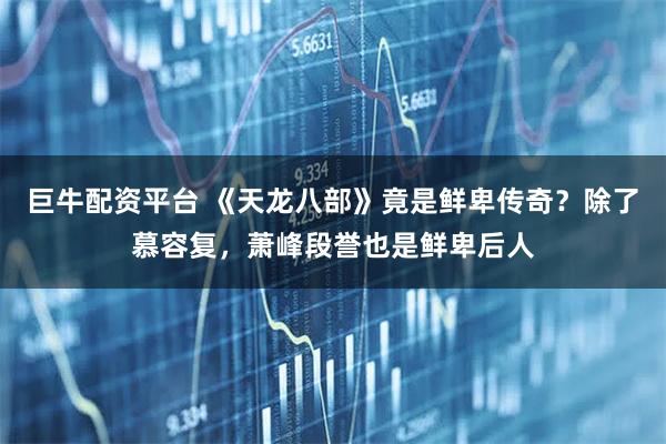 巨牛配资平台 《天龙八部》竟是鲜卑传奇？除了慕容复，萧峰段誉也是鲜卑后人