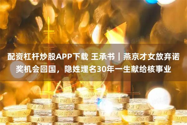 配资杠杆炒股APP下载 王承书|燕京才女放弃诺奖机会回国,隐姓埋名30年一生献给核事业