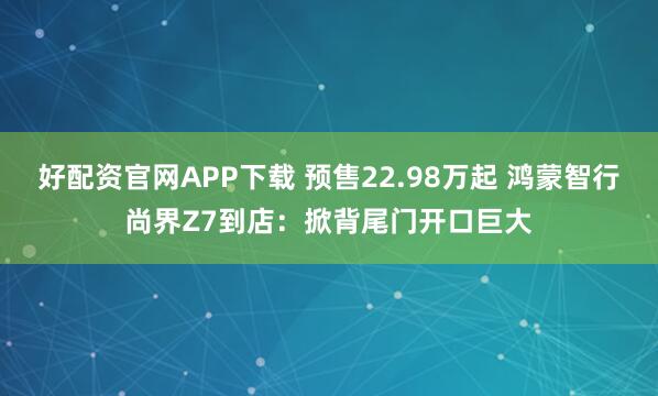 好配资官网APP下载 预售22.98万起 鸿蒙智行尚界Z7到店：掀背尾门开口巨大