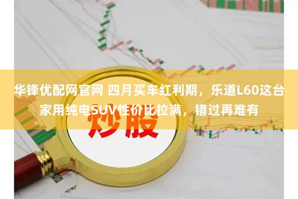 华锋优配网官网 四月买车红利期,乐道L60这台家用纯电SUV性价比拉满,错过再难有