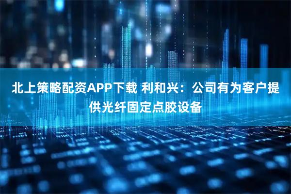 北上策略配资APP下载 利和兴：公司有为客户提供光纤固定点胶设备