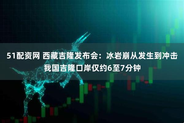 51配资网 西藏吉隆发布会：冰岩崩从发生到冲击我国吉隆口岸仅约6至7分钟