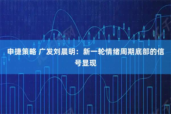 申捷策略 广发刘晨明：新一轮情绪周期底部的信号显现