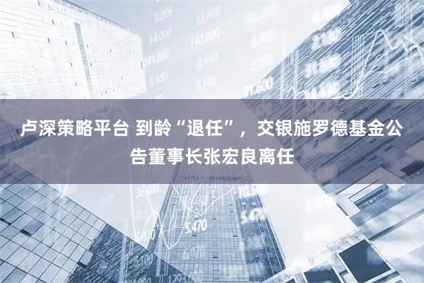 卢深策略平台 到龄“退任”，交银施罗德基金公告董事长张宏良离任