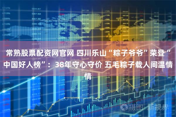 常熟股票配资网官网 四川乐山“粽子爷爷”荣登“中国好人榜”：38年守心守价 五毛粽子载人间温情