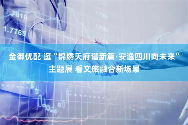 金御优配 逛“锦绣天府谱新篇·安逸四川向未来”主题展 看文旅融合新场景